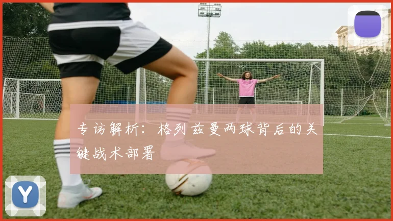 专访解析：格列兹曼两球背后的关键战术部署
