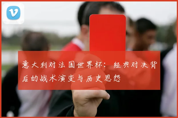 意大利对法国世界杯：经典对决背后的战术演变与历史恩怨