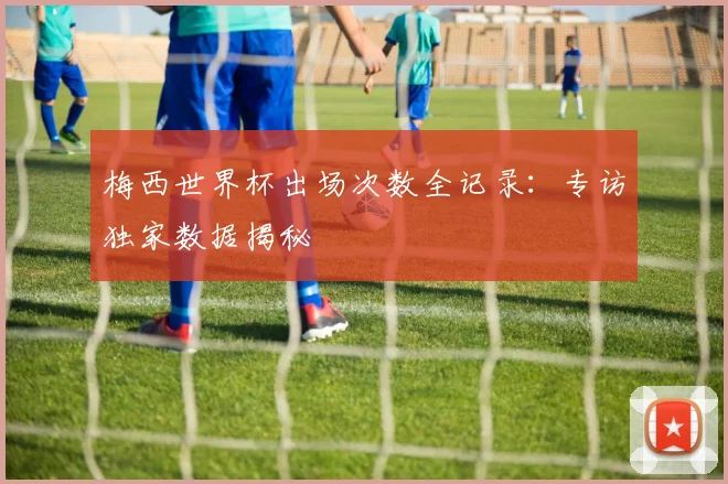 梅西世界杯出场次数全记录：专访独家数据揭秘