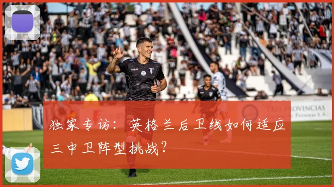 独家专访：英格兰后卫线如何适应三中卫阵型挑战？