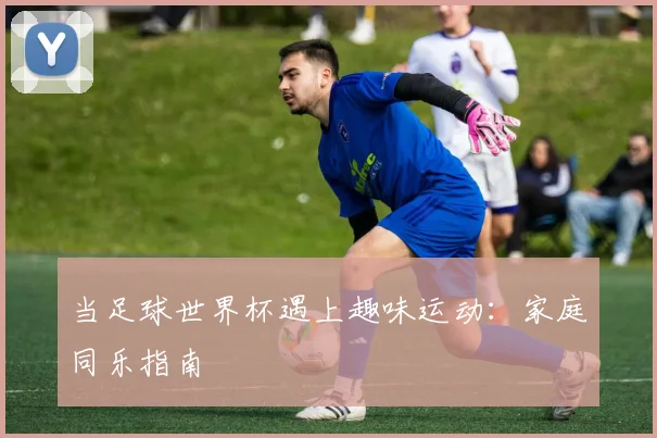 当足球世界杯遇上趣味运动:家庭同乐指南