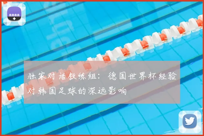 独家对话教练组：德国世界杯经验对韩国足球的深远影响