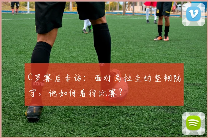 C罗赛后专访：面对乌拉圭的坚韧防守，他如何看待比赛？