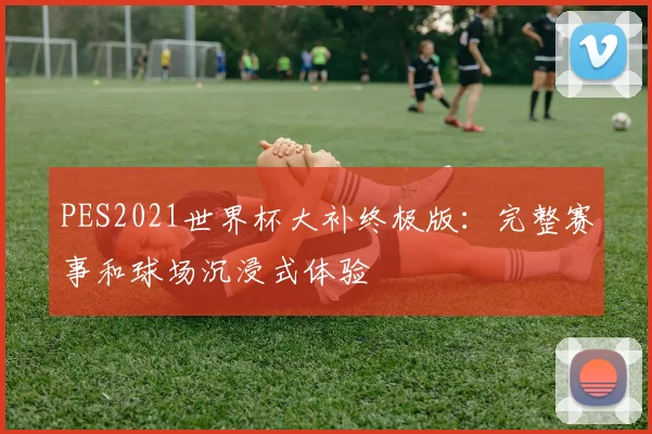 PES2021世界杯大补终极版：完整赛事和球场沉浸式体验