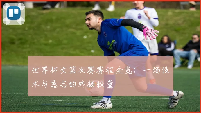 世界杯女篮决赛赛程全览：一场技术与意志的终极较量