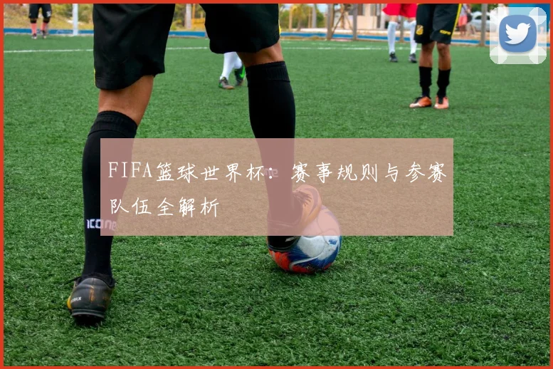 FIFA篮球世界杯：赛事规则与参赛队伍全解析