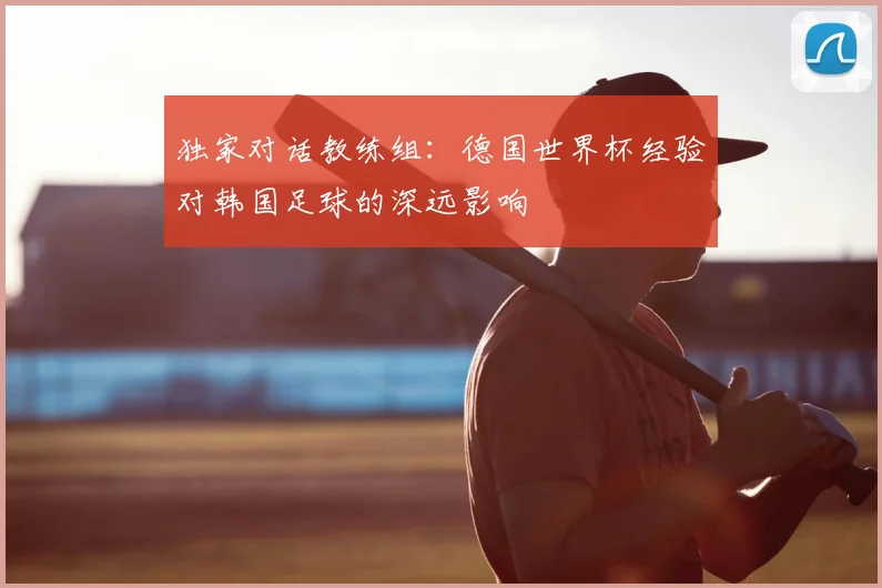独家对话教练组:德国世界杯经验对韩国足球的深远影响