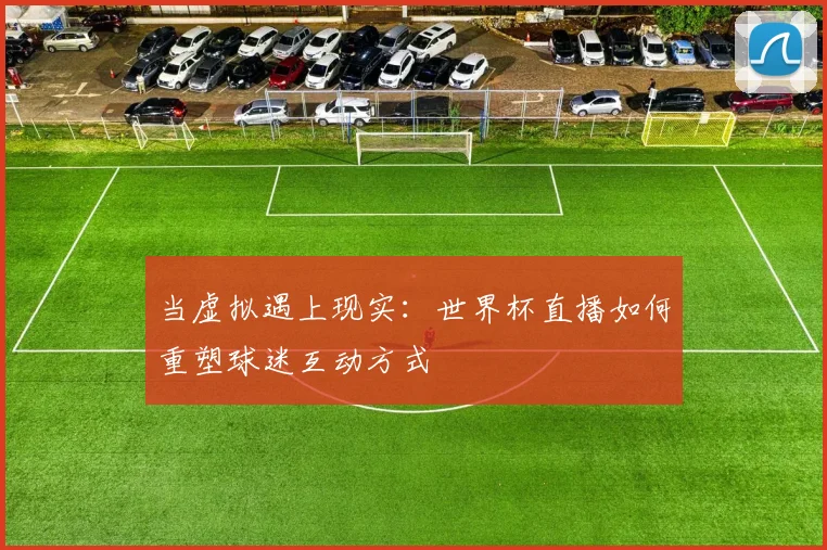 当虚拟遇上现实：世界杯直播如何重塑球迷互动方式