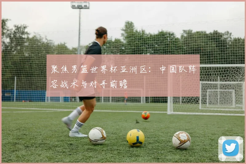 聚焦男篮世界杯亚洲区：中国队阵容战术与对手前瞻