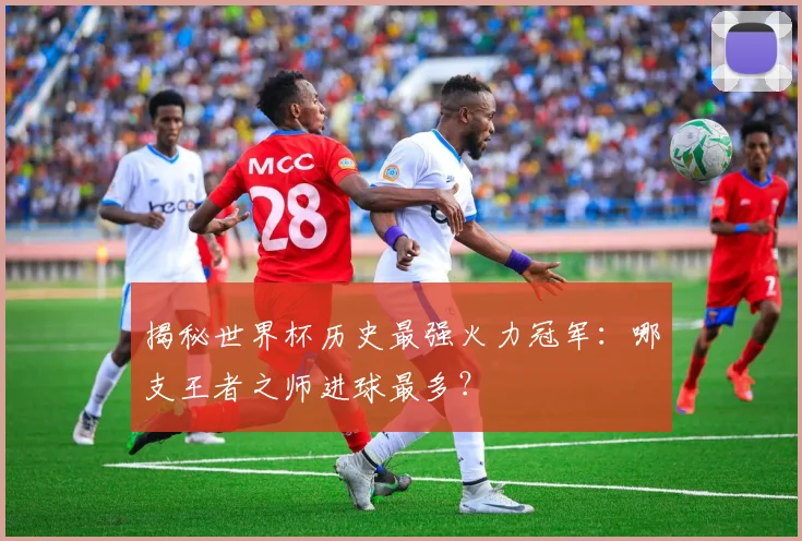 揭秘世界杯历史最强火力冠军：哪支王者之师进球最多？