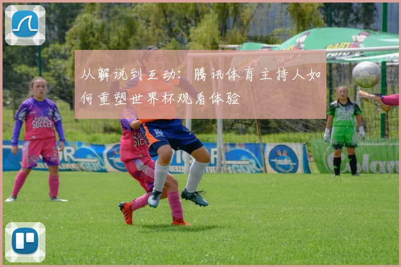 从解说到互动:腾讯体育主持人如何重塑世界杯观看体验