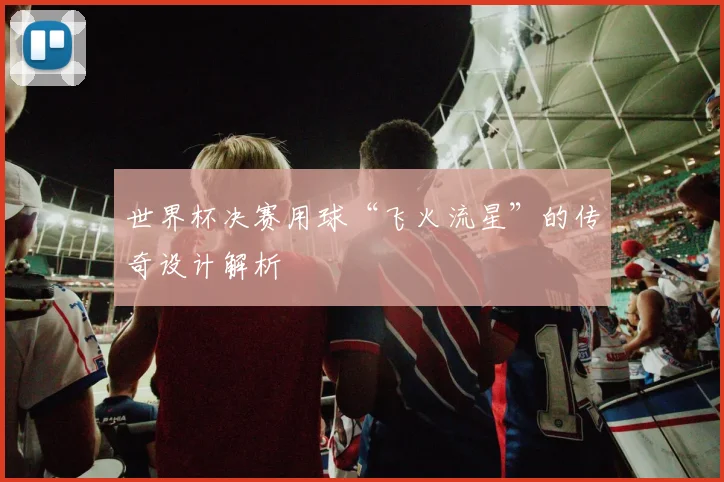 世界杯决赛用球“飞火流星”的传奇设计解析