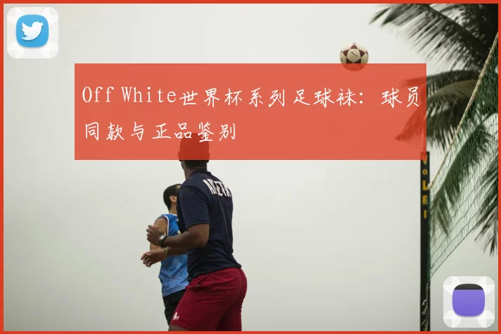 Off White世界杯系列足球袜：球员同款与正品鉴别