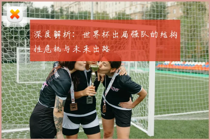 深度解析:世界杯出局强队的结构性危机与未来出路