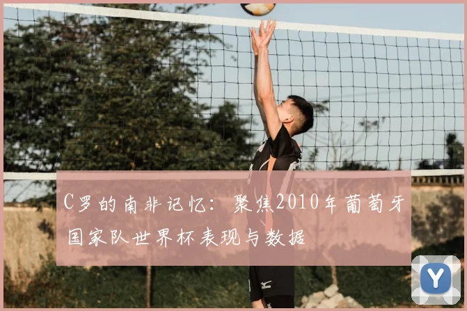 C罗的南非记忆：聚焦2010年葡萄牙国家队世界杯表现与数据