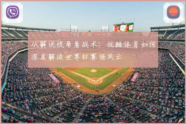 从解说视角看战术:优酷体育如何深度解读世界杯赛场风云