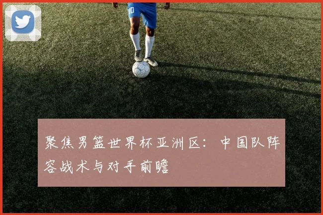 聚焦男篮世界杯亚洲区:中国队阵容战术与对手前瞻