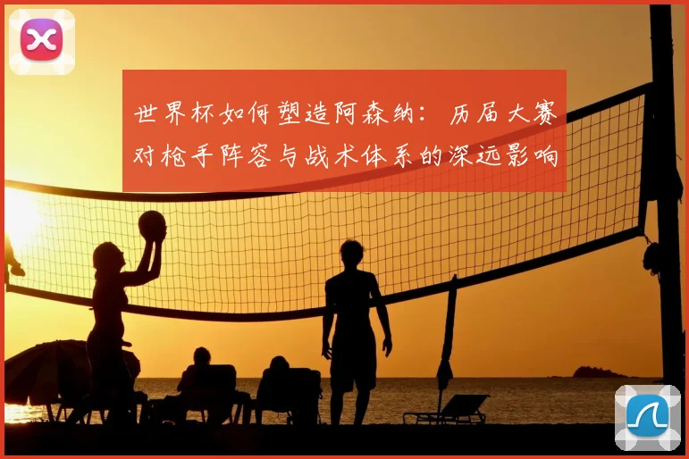 世界杯如何塑造阿森纳：历届大赛对枪手阵容与战术体系的深远影响