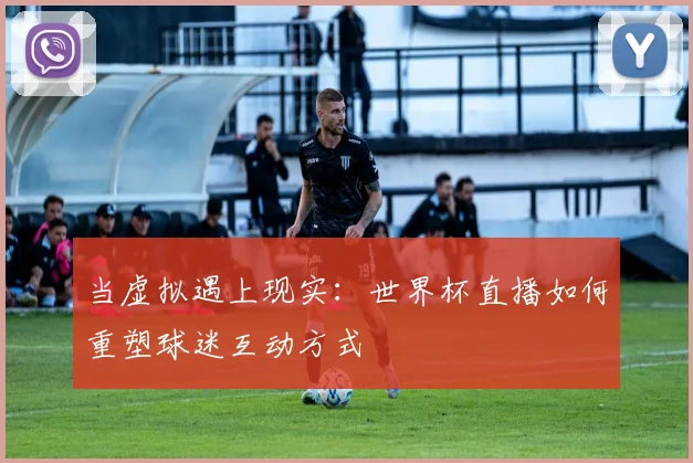 当虚拟遇上现实：世界杯直播如何重塑球迷互动方式